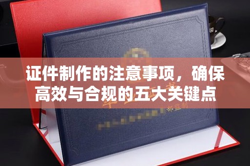 南溪证件制作的注意事项，确保高效与合规的五大关键点